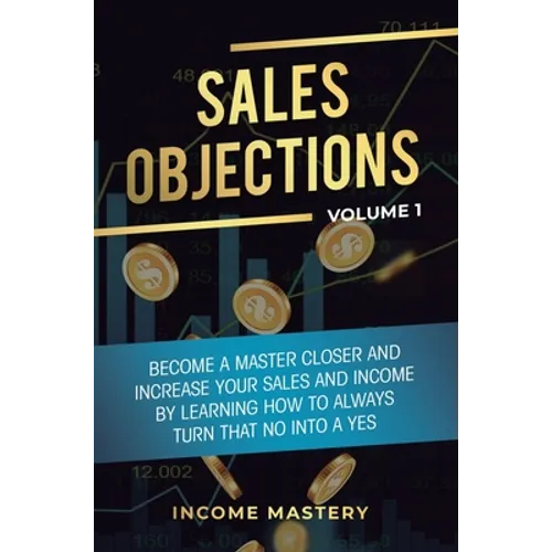 Sales Objections: Become a Master Closer and Increase Your Sales and Income by Learning How to Always Turn That No into a Yes Volume 1 - Hardcover
