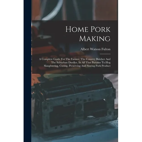 Home Pork Making: A Complete Guide For The Farmer, The Country Butcher And The Suburban Dweller, In All That Pertains To Hog Slaughterin - Paperback