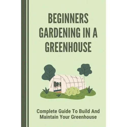 Beginners Gardening In A Greenhouse: Complete Guide To Build And Maintain Your Greenhouse: Complete Guide To Maintaining Your Greenhouse - Paperback