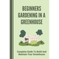 Beginners Gardening In A Greenhouse: Complete Guide To Build And Maintain Your Greenhouse: Complete Guide To Maintaining Your Greenhouse - Paperback