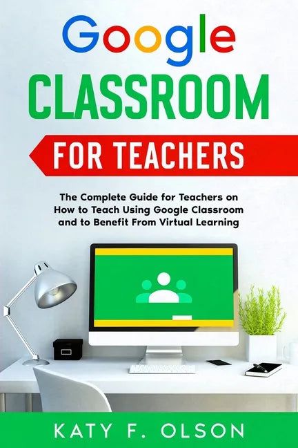Google Classroom for Teachers: The Complete Guide for Teachers on How to Teach Using Google Classroom and to Benefit From Virtual Learning - Paperback