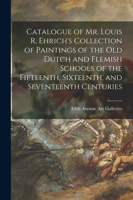 Catalogue of Mr. Louis R. Ehrich's Collection of Paintings of the Old Dutch and Flemish Schools of the Fifteenth, Sixteenth, and Seventeenth Centuries - Paperback
