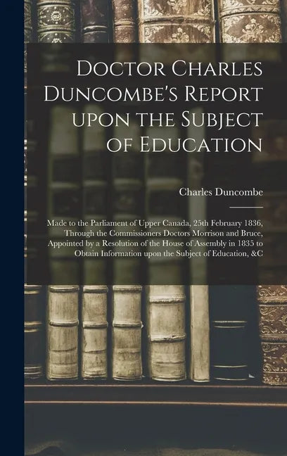Doctor Charles Duncombe's Report Upon the Subject of Education [microform]: Made to the Parliament of Upper Canada, 25th February 1836, Through the Co - Hardcover