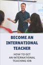 Become An International Teacher: How To Get An International Teaching Job: A Job Search - Paperback