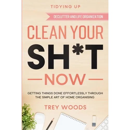 Tidying Up: CLEAN YOUR SH*T NOW - Getting Things Done Effortlessly Through The Simple Art of Home Organising (Declutter and Life Organization) - Paperback