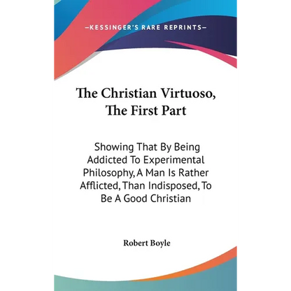 The Christian Virtuoso, The First Part: Showing That By Being Addicted To Experimental Philosophy, A Man Is Rather Afflicted, Than Indisposed, To Be A - Hardcover
