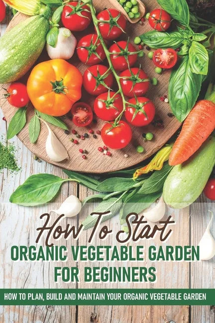 How To Start An Organic Vegetable Garden For Beginners: How To Plan, Build And Maintain Your Organic Vegetable Garden: Organic Gardening At Home - Paperback