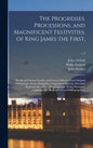 The Progresses, Processions, and Magnificent Festivities, of King James the First,: His Royal Consort, Family, and Court, Collected From Original Manu - Hardcover