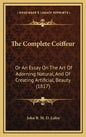 The Complete Coiffeur: Or An Essay On The Art Of Adorning Natural, And Of Creating Artificial, Beauty (1817) - Hardcover