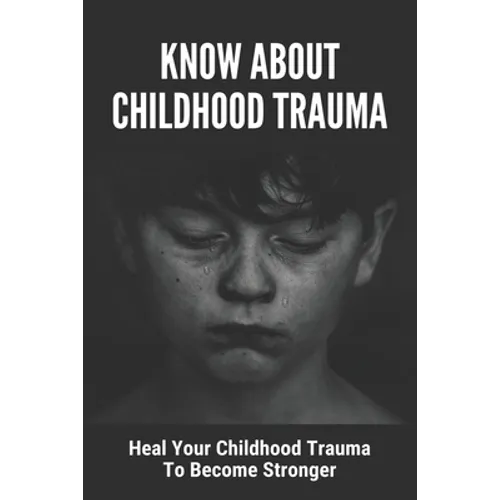 Know About Childhood Trauma: Heal Your Childhood Trauma To Become Stronger: Disorders Caused By Childhood Trauma - Paperback
