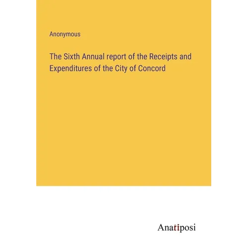 The Sixth Annual report of the Receipts and Expenditures of the City of Concord - Paperback