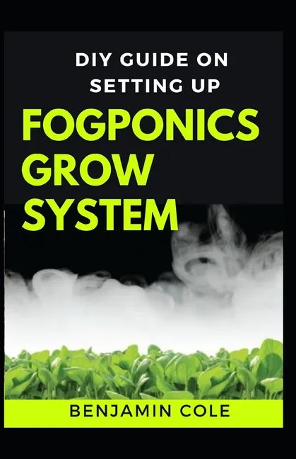 DIY Guide on Setting up Fogponics Grow System: Perfect Manual To Building and Using a Fogponics Grow System - Paperback