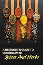 A Beginner's Guide To Cooking With Spices And Herbs: Natural Ingredient, Home Cook, Beginners Cookbook For Spices And Herbs - Paperback