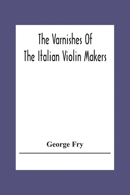 The Varnishes Of The Italian Violin Makers Of The Sixteenth Seventeenth And Eigheenth Century And Their Influence On Tone - Paperback