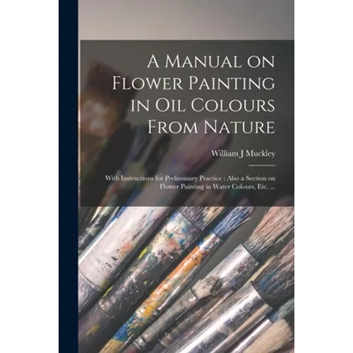 A Manual on Flower Painting in Oil Colours From Nature: With Instructions for Preliminary Practice: Also a Section on Flower Painting in Water Colours - Paperback