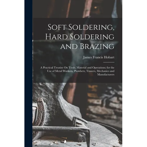 Soft Soldering, Hard Soldering and Brazing: A Practical Treatise On Tools, Material and Operations; for the Use of Metal Workers, Plumbers, Tinners, M - Paperback