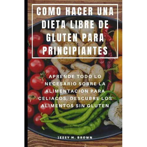 Como Hacer Una Dieta Libre de Gluten Para Principiantes: Aprende Todo Lo Necesario Sobre La Alimentación Para Celiacos, Descubre Los Alimentos Sin Glu - Paperback