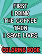 First I Drink the Coffee Then I Save Lives Coloring Book: Stress-Free Coloring Pages for Adults, Nurse-Inspired Quotes and Designs to Color - Paperback