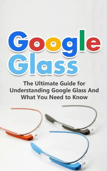 Google Glass: The Ultimate Guide for Understanding Google Glass And What You Need to Know - Paperback