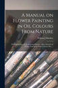 A Manual on Flower Painting in Oil Colours From Nature: With Instructions for Preliminary Practice: Also a Section on Flower Painting in Water Colours - Paperback