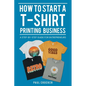 How to Start a T-Shirt Printing Business: A Step-by-Step Guide for Entrepreneurs - Paperback