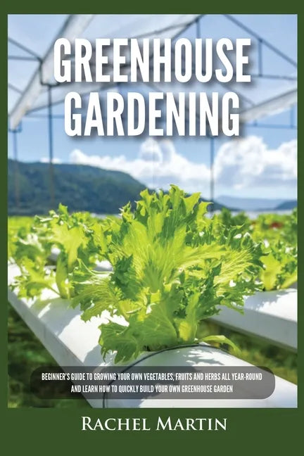 Greenhouse Gardening: Beginner's Guide to Growing Your Own Vegetables, Fruits and Herbs All Year-Round and Learn How to Quickly Build Your O - Paperback