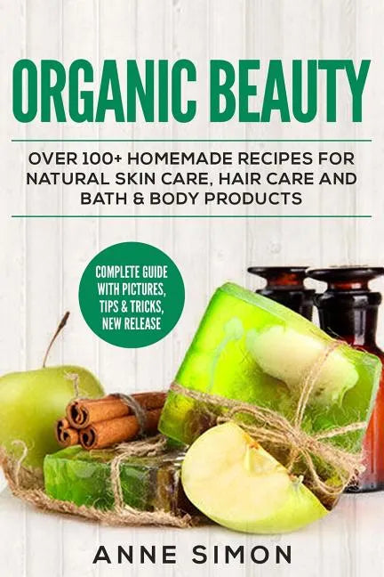 Organic Beauty: Over 100+ Homemade Recipes For Natural Skin Care, Hair Care and Bath & Body Products - Paperback