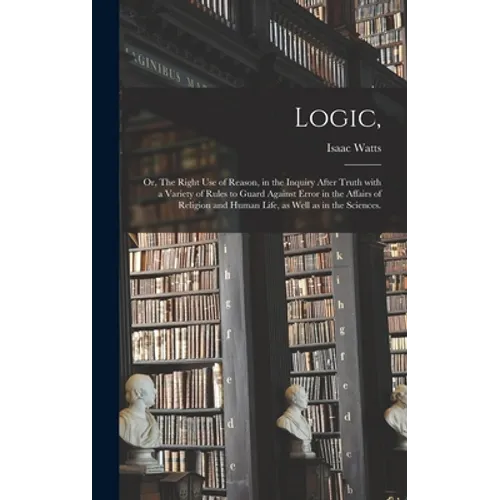 Logic,: or, The Right Use of Reason, in the Inquiry After Truth With a Variety of Rules to Guard Against Error in the Affairs - Hardcover