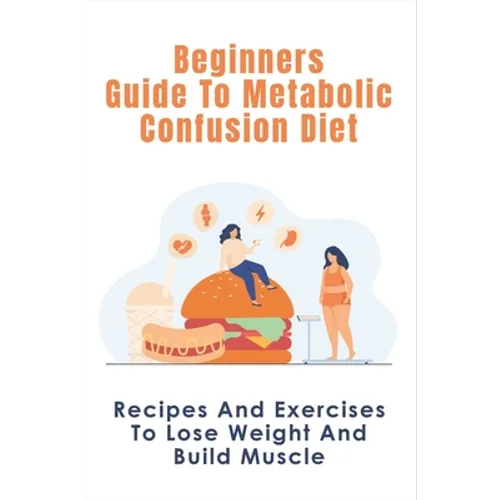 Beginners Guide To Metabolic Confusion Diet: Recipes And Exercises To Lose Weight And Build Muscle: Metabolic Confusion Meal Plans Ideas - Paperback