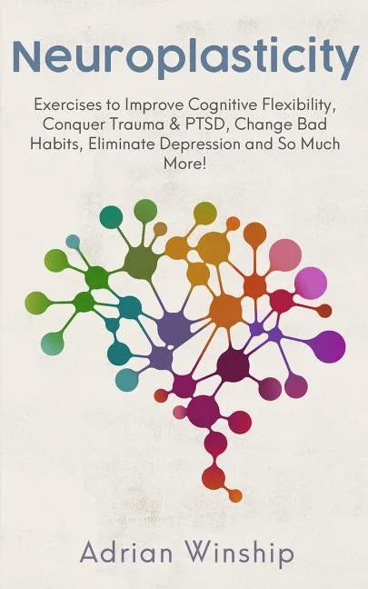 Neuroplasticity: Exercises to Improve Cognitive Flexibility, Conquer Trauma & PTSD, Change Bad Habits, Eliminate Depression and So Much More! - Paperback