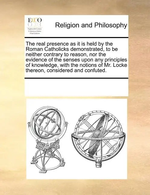 The Real Presence as It Is Held by the Roman Catholicks Demonstrated, to Be Neither Contrary to Reason, Nor the Evidence of the Senses Upon Any Princi - Paperback