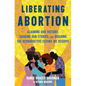 Liberating Abortion: Claiming Our History, Sharing Our Stories, and Building the Reproductive Future We Deserve - Hardcover