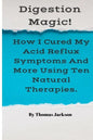 Digestion Magic!: How I Cured My Acid Reflux Symptoms And More Using Ten Natural Therapies. - Paperback