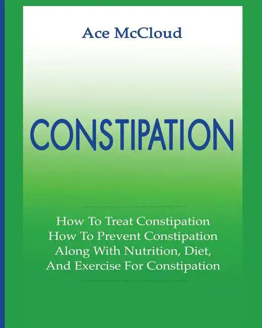 Constipation: How To Treat Constipation: How To Prevent Constipation: Along With Nutrition, Diet, And Exercise For Constipation - Paperback