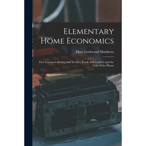 Elementary Home Economics: First Lessons in Sewing and Textiles, Foods and Cookery and the Care of the House - Paperback