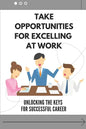 Take Opportunities For Excelling At Work: Unlocking The Keys For Successful Career: Proven Strategies For Achieving Superior Work Performance - Paperback