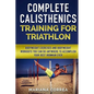 COMPLETE CALISTHENICS TRAINING For TRIATHLON: BODYWEIGHT EXERCISES AND BODYWEIGHT WORKOUTS YOU CAN DO ANYWHERE To ACCOMPLISH YOUR BEST IRONMAN EVER - Paperback
