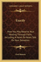 Exactly: How You May Receive Your Healing Through Faith, Including a Heart-To-Heart Talk on Your Salvation - Paperback