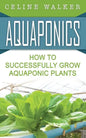 Aquaponics: How to Successfully Grow Aquaponic Plants - Paperback