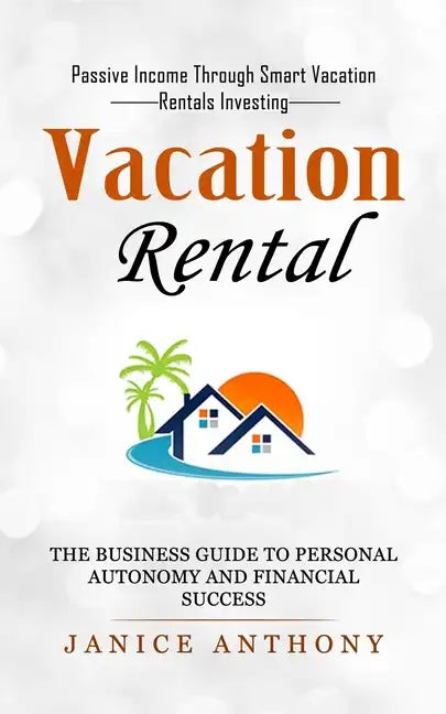 Vacation Rental: Passive Income Through Smart Vacation Rentals Investing (The Business Guide to Personal Autonomy and Financial Success - Paperback