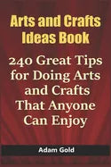 Arts and Crafts Ideas Book: 240 Great Tips for Doing Arts and Crafts That Anyone Can Enjoy - Paperback