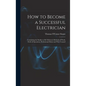 How to Become a Successful Electrician: Containing the Studies to Be Followed, Methods of Work, Field of Operation, Professional Ethics and Wise Couns - Hardcover