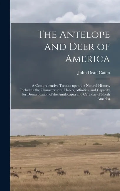 The Antelope and Deer of America: a Comprehensive Treatise Upon the Natural History, Including the Characteristics, Habits, Affinities, and Capacity f - Hardcover
