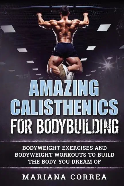 AMAZING CALISTHENICS For BODYBUILDING: HUNDREDS OF BODYWEIGHT EXERCISES AND BODYWEIGHT WORKOUTS TO BUILD a BODY YOU HAVE ONLY EVER DREAMED OF - Paperback