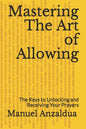 Mastering The Art of Allowing: The Keys to Unlocking and Receiving Your Prayers - Paperback