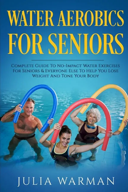 Water Aerobics For Seniors: Complete Guide To No-Impact Water Exercises For Seniors & Everyone Else To Help You Lose Weight And Tone Your Body - Paperback