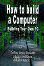 How to Build a Computer: Building Your Own PC - The Easy, Step-By-Step Guide to Building the Ultimate, Custom Made PC - Paperback