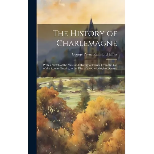 The History of Charlemagne: With a Sketch of the State and History of France From the Fall of the Roman Empire, to the Rise of the Carlovingian Dynast - Hardcover