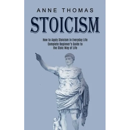 Stoicism: How to Apply Stoicism in Everyday Life (Complete Beginner's Guide to the Stoic Way of Life) - Paperback