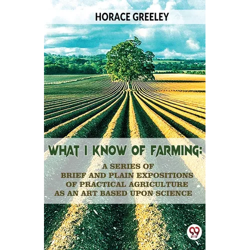 What I Know Of Farming: A Series Of Brief And Plain Expositions Of Practical Agriculture As An Art Based Upon Science - Paperback